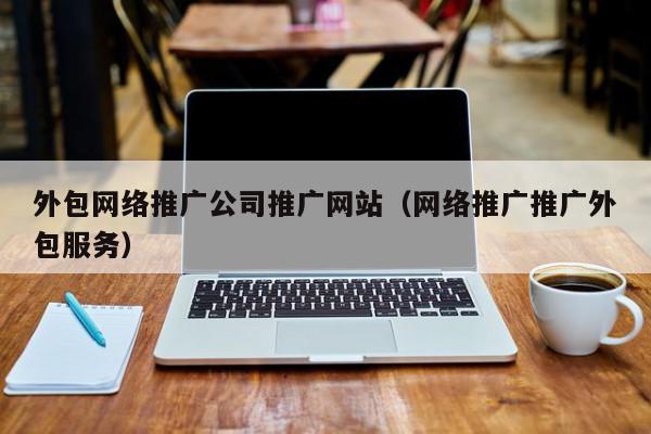 外包網絡推廣公司推廣網站(網絡推廣推廣外包服務)