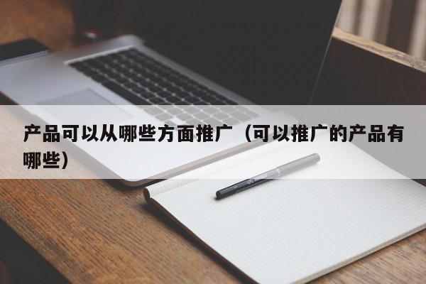 產(chǎn)品可以從哪些方面推廣(可以推廣的產(chǎn)品有哪些)